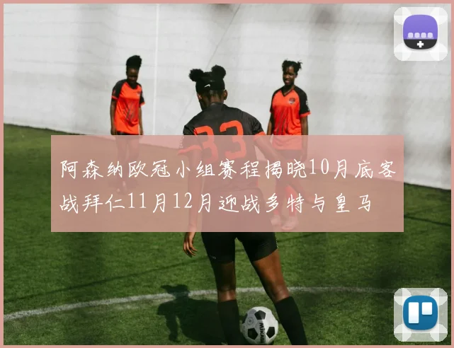 阿森纳欧冠小组赛程揭晓10月底客战拜仁11月12月迎战多特与皇马