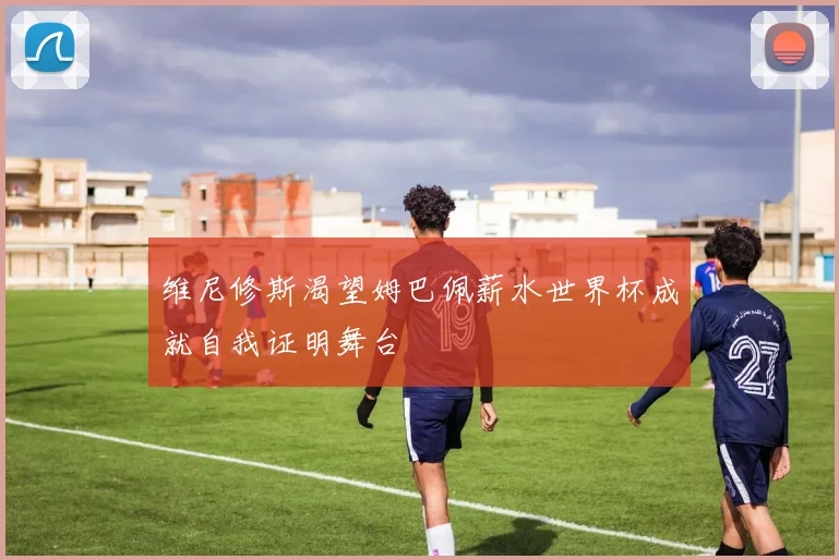 维尼修斯渴望姆巴佩薪水世界杯成就自我证明舞台