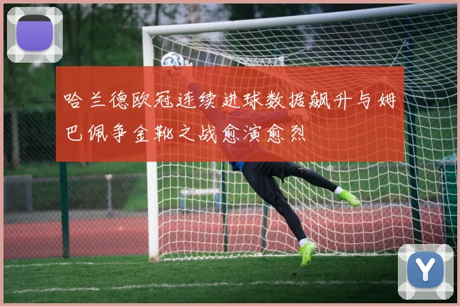 哈兰德欧冠连续进球数据飙升与姆巴佩争金靴之战愈演愈烈