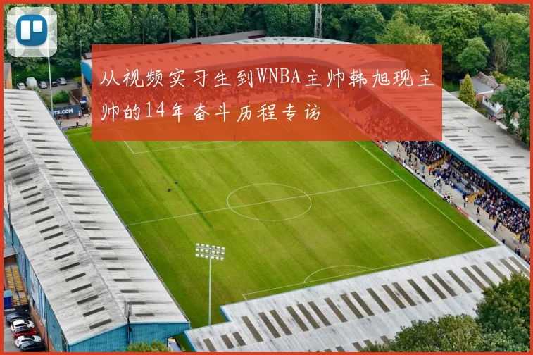 从视频实习生到WNBA主帅韩旭现主帅的14年奋斗历程专访
