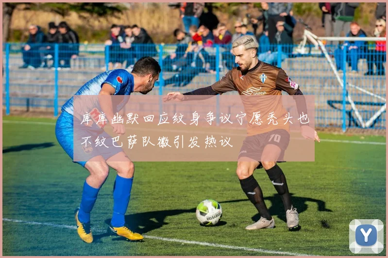 库库幽默回应纹身争议宁愿秃头也不纹巴萨队徽引发热议