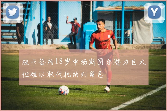 纽卡签约18岁中场斯图尔潜力巨大但难以取代托纳利角色