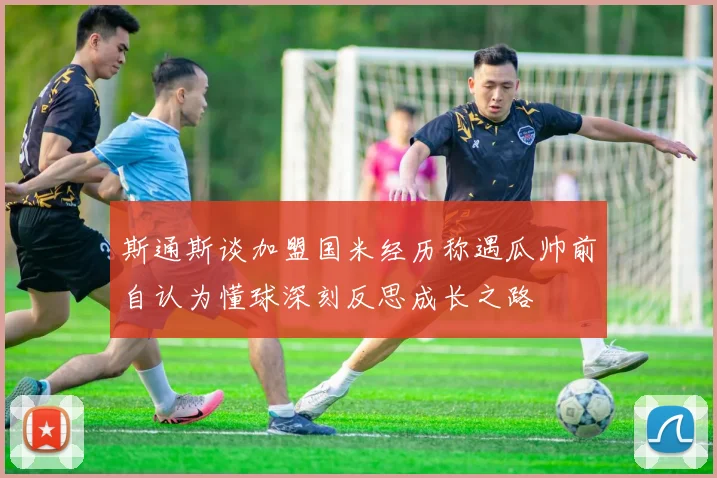 斯通斯谈加盟国米经历称遇瓜帅前自认为懂球深刻反思成长之路
