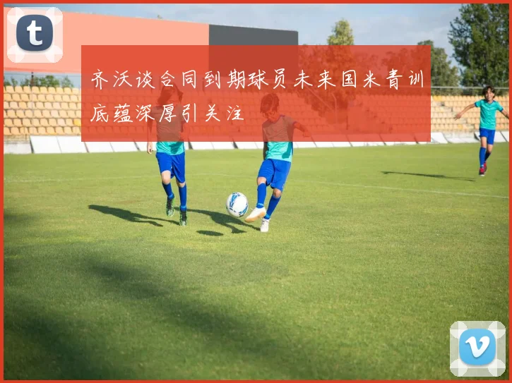 齐沃谈合同到期球员未来国米青训底蕴深厚引关注