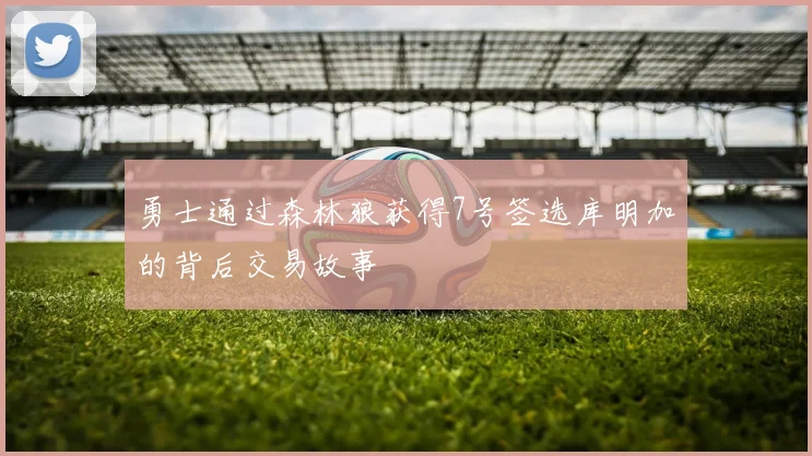 勇士通过森林狼获得7号签选库明加的背后交易故事
