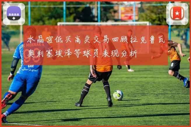 水晶宫低买高卖交易回顾拉克鲁瓦奥利塞埃泽等球员表现分析