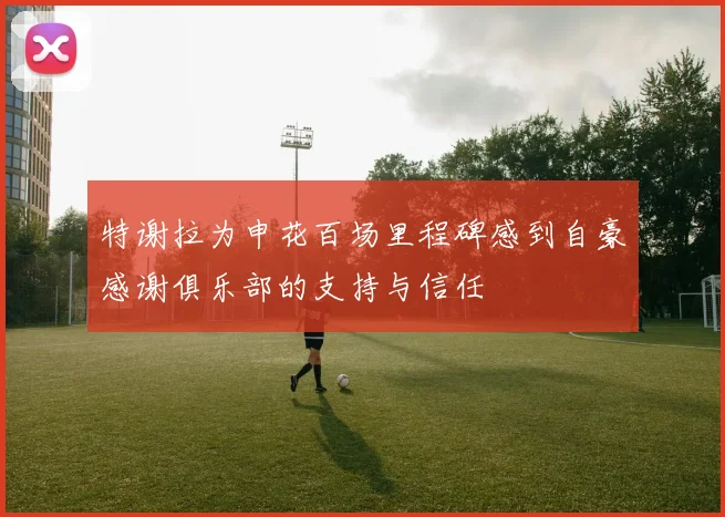 特谢拉为申花百场里程碑感到自豪感谢俱乐部的支持与信任