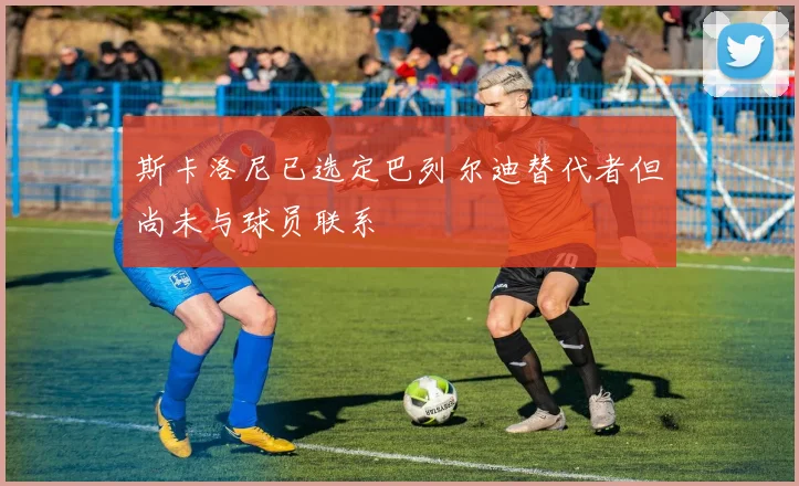 斯卡洛尼已选定巴列尔迪替代者但尚未与球员联系