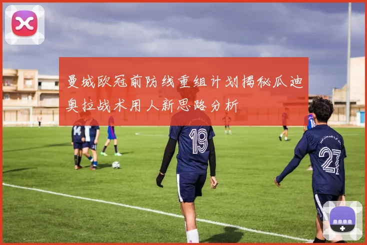 曼城欧冠前防线重组计划揭秘瓜迪奥拉战术用人新思路分析