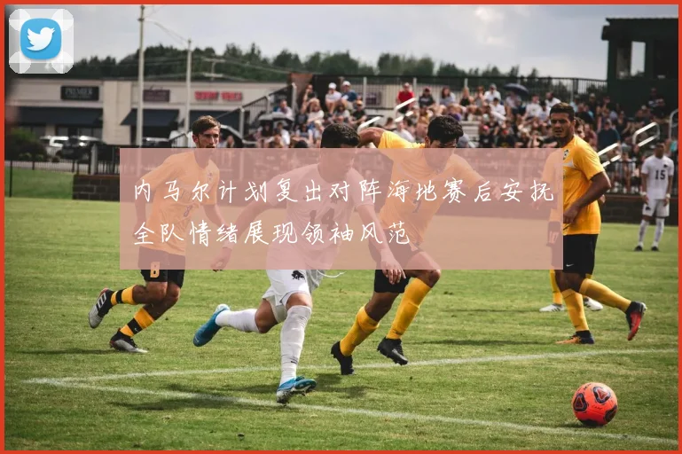 内马尔计划复出对阵海地赛后安抚全队情绪展现领袖风范