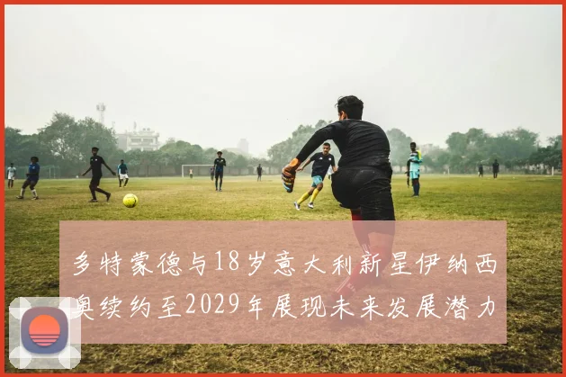 多特蒙德与18岁意大利新星伊纳西奥续约至2029年展现未来发展潜力