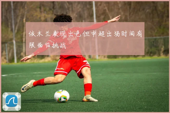 依木兰表现出色但中超出场时间有限面临挑战