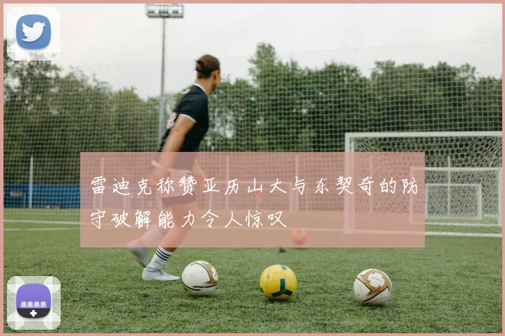 雷迪克称赞亚历山大与东契奇的防守破解能力令人惊叹