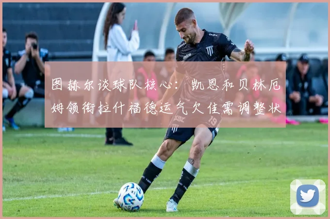 图赫尔谈球队核心：凯恩和贝林厄姆领衔拉什福德运气欠佳需调整状态