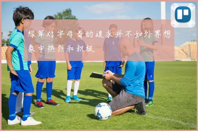 绿军对字母哥的追求并不如外界想象中热烈和积极