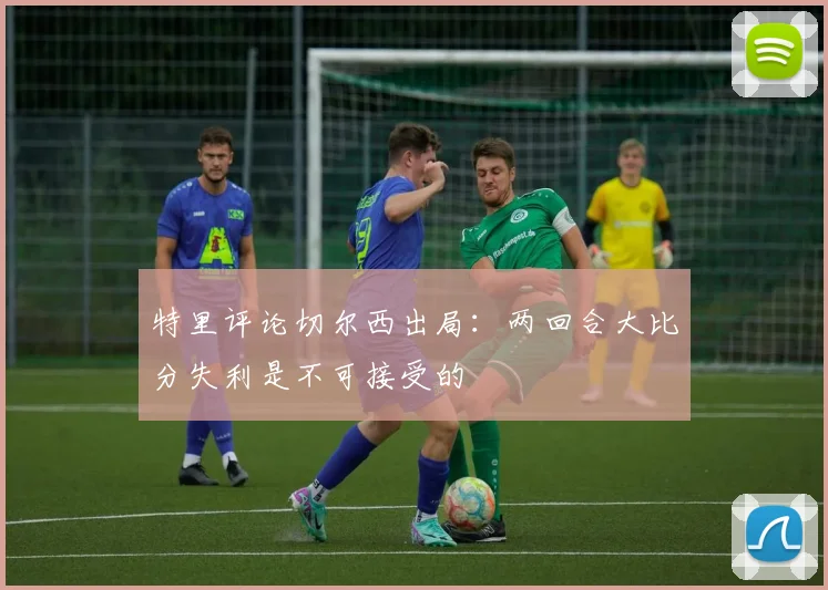 特里评论切尔西出局：两回合大比分失利是不可接受的