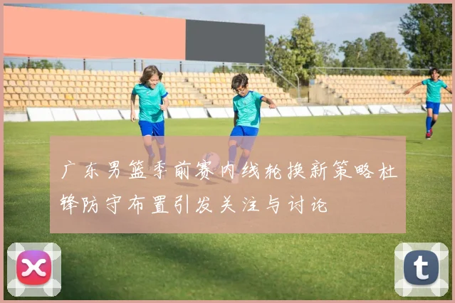 广东男篮季前赛内线轮换新策略杜锋防守布置引发关注与讨论