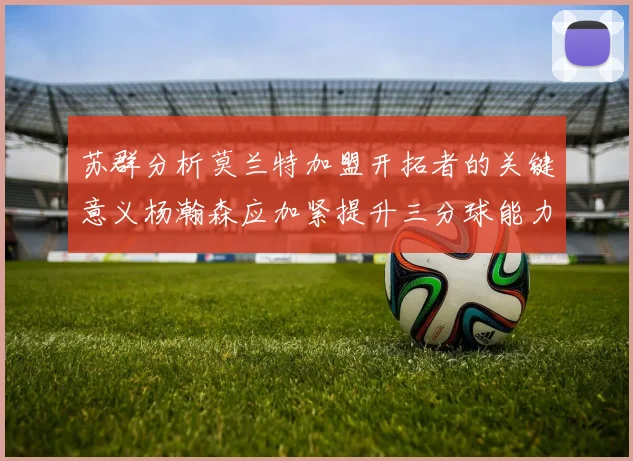 苏群分析莫兰特加盟开拓者的关键意义杨瀚森应加紧提升三分球能力