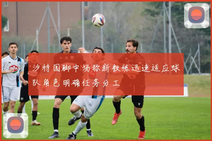 沙特国脚中场称新教练迅速适应球队角色明确任务分工