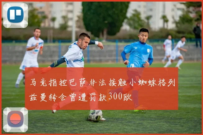 马竞指控巴萨非法接触小蜘蛛格列兹曼转会曾遭罚款300欧