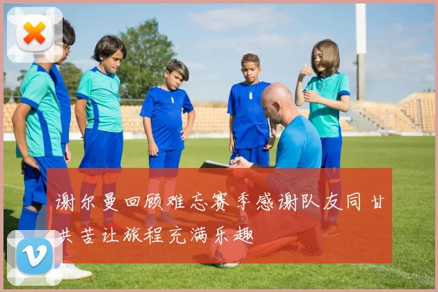 谢尔曼回顾难忘赛季感谢队友同甘共苦让旅程充满乐趣