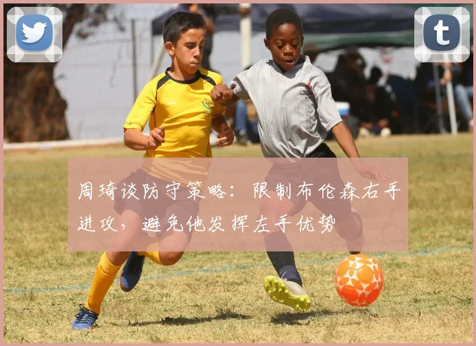周琦谈防守策略：限制布伦森右手进攻，避免他发挥左手优势