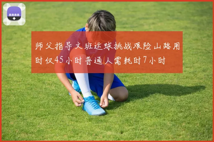 师父指导文班运球挑战艰险山路用时仅45小时普通人需耗时7小时