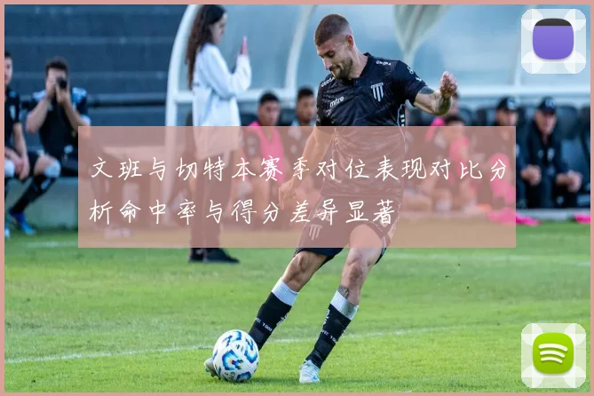 文班与切特本赛季对位表现对比分析命中率与得分差异显著