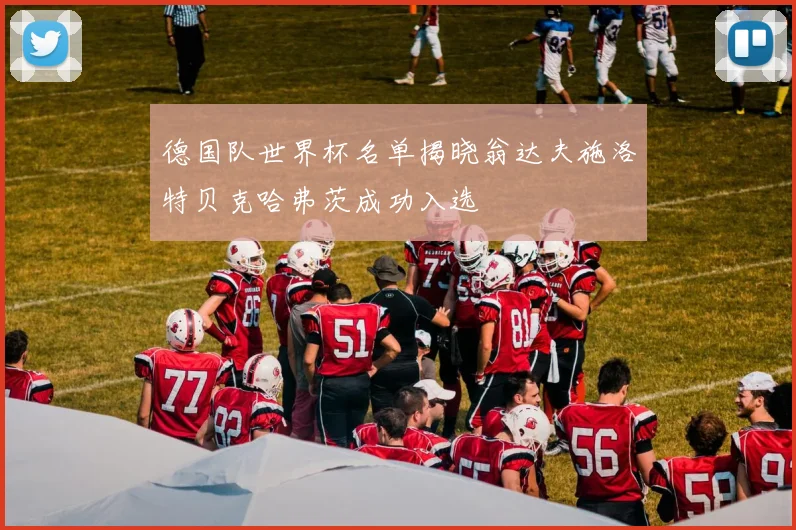 德国队世界杯名单揭晓翁达夫施洛特贝克哈弗茨成功入选