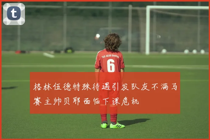 格林伍德特殊待遇引发队友不满马赛主帅贝耶面临下课危机