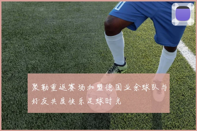 聚勒重返赛场加盟德国业余球队与好友共度快乐足球时光