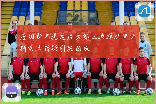 詹姆斯不愿意成为第三选择对里夫斯实力存疑引发热议